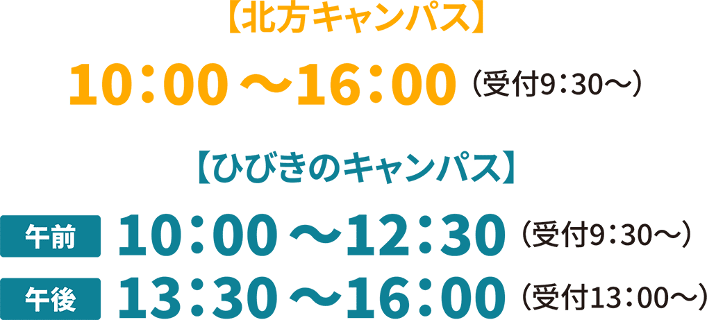 7月17日(日)・18日(祝・月) 【北方キャンパス】10:00〜16:00 (受付9:30〜) 【ひびきのキャンパス】午前 10:00〜12:30 (受付9:30〜) 午後 13:30〜16:00 (受付13:00〜)