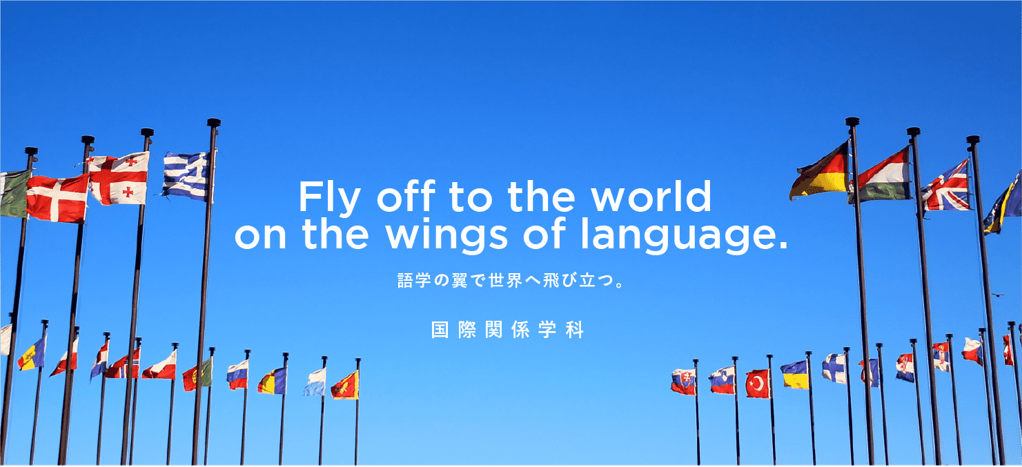 Fly off to the world on the wings of language. 語学の翼で世界へ飛び立つ。国際関係学科